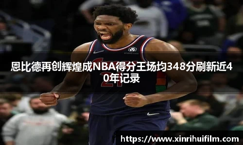 恩比德再创辉煌成NBA得分王场均348分刷新近40年记录